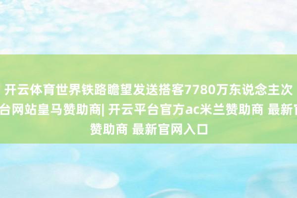 开云体育世界铁路瞻望发送搭客7780万东说念主次-开云平台网站皇马赞助商| 开云平台官方ac米兰赞助商 最新官网入口