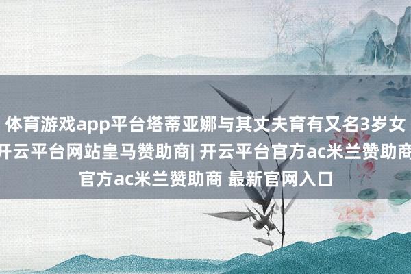 体育游戏app平台塔蒂亚娜与其丈夫育有又名3岁女儿和1岁女儿-开云平台网站皇马赞助商| 开云平台官方ac米兰赞助商 最新官网入口