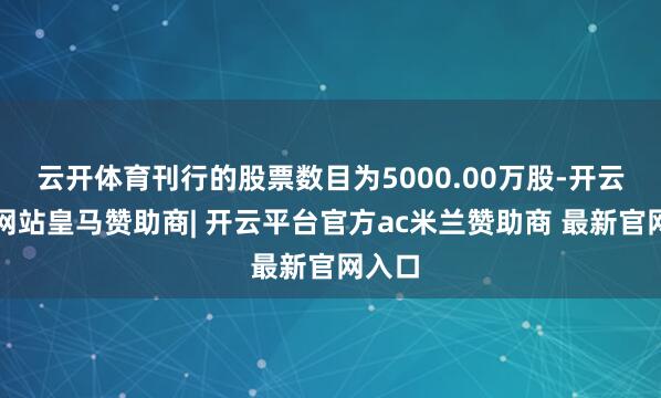 云开体育刊行的股票数目为5000.00万股-开云平台网站皇马赞助商| 开云平台官方ac米兰赞助商 最新官网入口