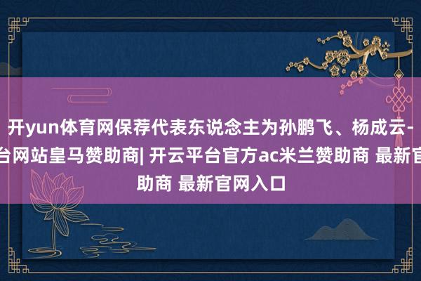 开yun体育网保荐代表东说念主为孙鹏飞、杨成云-开云平台网站皇马赞助商| 开云平台官方ac米兰赞助商 最新官网入口