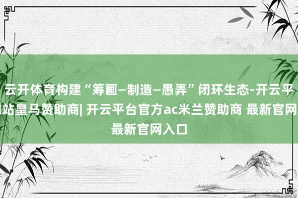 云开体育构建“筹画—制造—愚弄”闭环生态-开云平台网站皇马赞助商| 开云平台官方ac米兰赞助商 最新官网入口