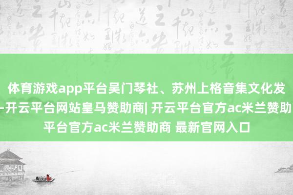 体育游戏app平台吴门琴社、苏州上格音集文化发展有限公司经办-开云平台网站皇马赞助商| 开云平台官方ac米兰赞助商 最新官网入口