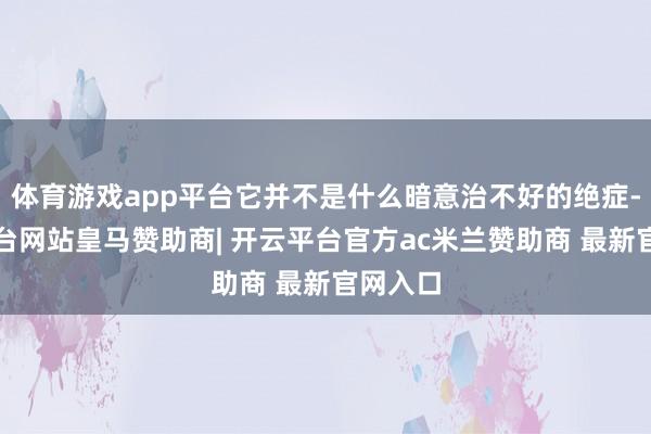 体育游戏app平台它并不是什么暗意治不好的绝症-开云平台网站皇马赞助商| 开云平台官方ac米兰赞助商 最新官网入口
