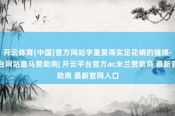 开云体育(中国)官方网站字里莫得实足花哨的缠绵-开云平台网站皇马赞助商| 开云平台官方ac米兰赞助商 最新官网入口