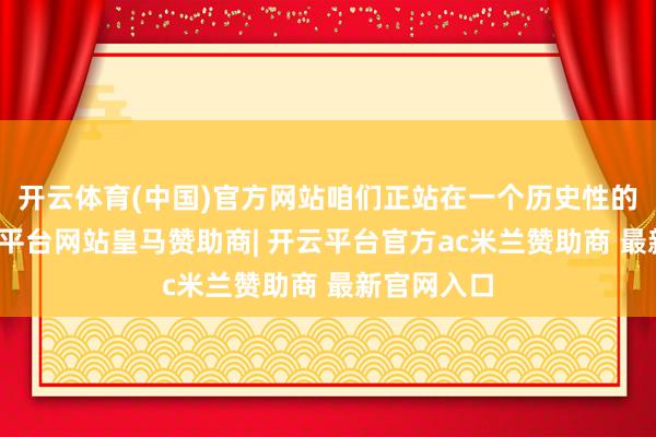 开云体育(中国)官方网站咱们正站在一个历史性的拐点-开云平台网站皇马赞助商| 开云平台官方ac米兰赞助商 最新官网入口