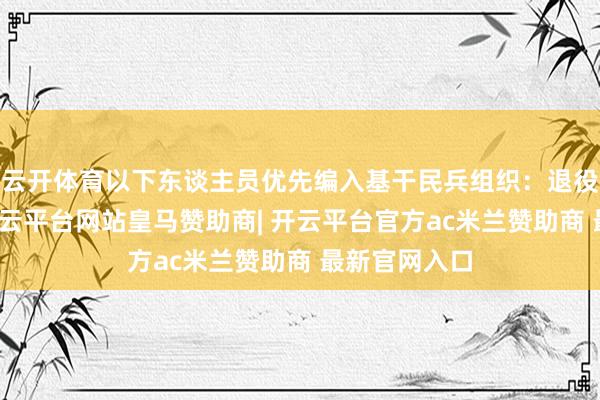 云开体育以下东谈主员优先编入基干民兵组织：退役军东谈主-开云平台网站皇马赞助商| 开云平台官方ac米兰赞助商 最新官网入口