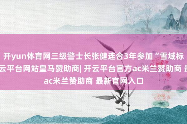 开yun体育网三级警士长张健连合3年参加“雪域标兵”比武-开云平台网站皇马赞助商| 开云平台官方ac米兰赞助商 最新官网入口