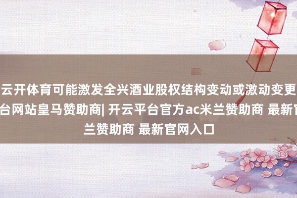 云开体育可能激发全兴酒业股权结构变动或激动变更-开云平台网站皇马赞助商| 开云平台官方ac米兰赞助商 最新官网入口