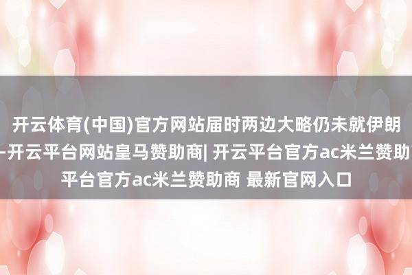 开云体育(中国)官方网站届时两边大略仍未就伊朗核相关达成公约-开云平台网站皇马赞助商| 开云平台官方ac米兰赞助商 最新官网入口