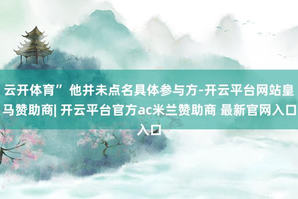 云开体育” 他并未点名具体参与方-开云平台网站皇马赞助商| 开云平台官方ac米兰赞助商 最新官网入口