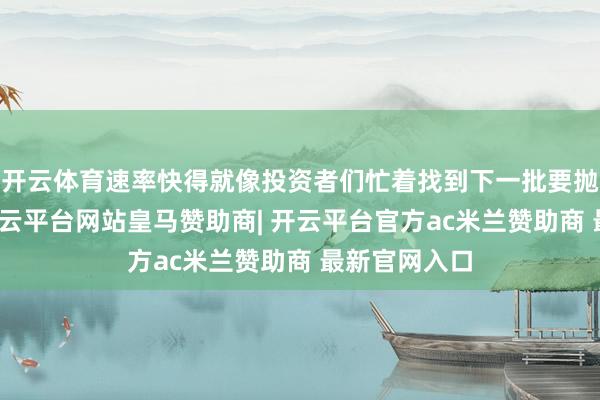 开云体育速率快得就像投资者们忙着找到下一批要抛售的股票-开云平台网站皇马赞助商| 开云平台官方ac米兰赞助商 最新官网入口