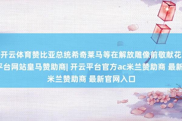 开云体育赞比亚总统希奇莱马等在解放雕像前敬献花圈-开云平台网站皇马赞助商| 开云平台官方ac米兰赞助商 最新官网入口